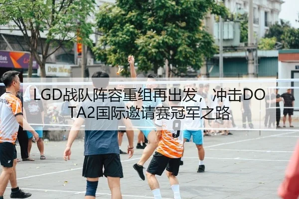 LGD战队阵容重组再出发，冲击DOTA2国际邀请赛冠军之路
